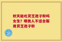 秋天能吃灵芝孢子粉吗女生？哪类人不适合服用灵芝孢子粉
