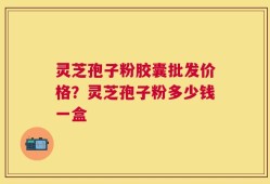 灵芝孢子粉胶囊批发价格？灵芝孢子粉多少钱一盒