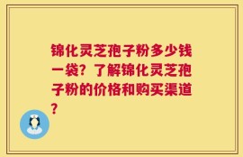 锦化灵芝孢子粉多少钱一袋？了解锦化灵芝孢子粉的价格和购买渠道？