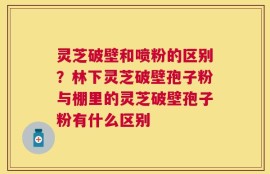 灵芝破壁和喷粉的区别？林下灵芝破壁孢子粉与棚里的灵芝破壁孢子粉有什么区别