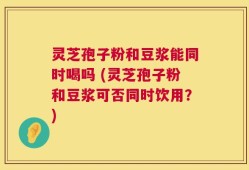 灵芝孢子粉和豆浆能同时喝吗 (灵芝孢子粉和豆浆可否同时饮用？)