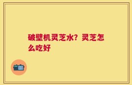 破壁机灵芝水？灵芝怎么吃好