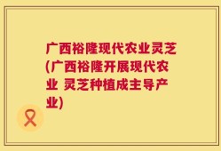 广西裕隆现代农业灵芝(广西裕隆开展现代农业 灵芝种植成主导产业)