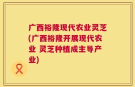 广西裕隆现代农业灵芝(广西裕隆开展现代农业 灵芝种植成主导产业)