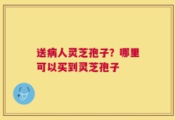 送病人灵芝孢子？哪里可以买到灵芝孢子