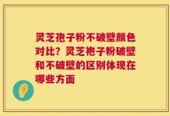 灵芝孢子粉不破壁颜色对比？灵芝袍子粉破壁和不破壁的区别体现在哪些方面