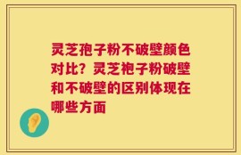 灵芝孢子粉不破壁颜色对比？灵芝袍子粉破壁和不破壁的区别体现在哪些方面