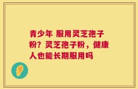 青少年 服用灵芝孢子粉？灵芝孢子粉，健康人也能长期服用吗