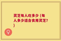 灵芝每人吃多少 (每人多少适合食用灵芝？)