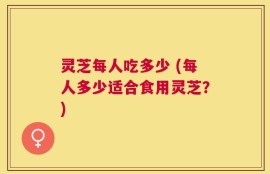 灵芝每人吃多少 (每人多少适合食用灵芝？)