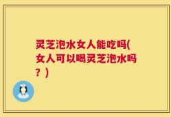 灵芝泡水女人能吃吗(女人可以喝灵芝泡水吗？)