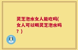 灵芝泡水女人能吃吗(女人可以喝灵芝泡水吗？)