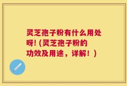 灵芝孢子粉有什么用处呀! (灵芝孢子粉的功效及用途，详解！)