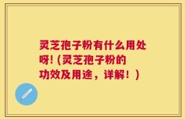 灵芝孢子粉有什么用处呀! (灵芝孢子粉的功效及用途，详解！)