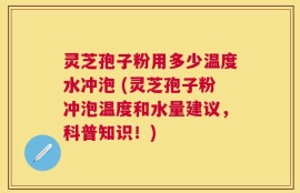 灵芝孢子粉用多少温度水冲泡 (灵芝孢子粉冲泡温度和水量建议，科普知识！)