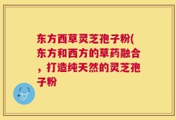 东方西草灵芝孢子粉(东方和西方的草药融合，打造纯天然的灵芝孢子粉