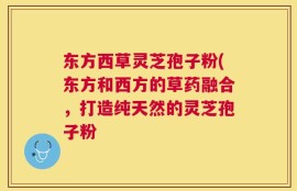 东方西草灵芝孢子粉(东方和西方的草药融合，打造纯天然的灵芝孢子粉