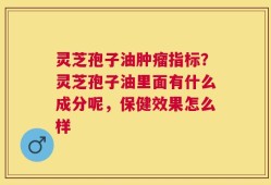 灵芝孢子油肿瘤指标？灵芝孢子油里面有什么成分呢，保健效果怎么样