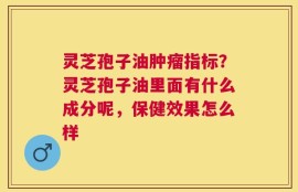 灵芝孢子油肿瘤指标？灵芝孢子油里面有什么成分呢，保健效果怎么样