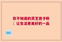 你不知道的灵芝孢子粉：让生活更美好的一品