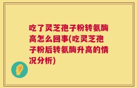 吃了灵芝孢子粉转氨酶高怎么回事(吃灵芝孢子粉后转氨酶升高的情况分析)