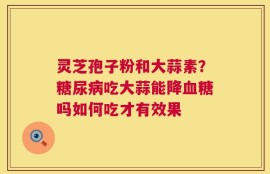 灵芝孢子粉和大蒜素？糖尿病吃大蒜能降血糖吗如何吃才有效果