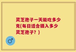 灵芝孢子一天能吃多少克(每日适合摄入多少灵芝孢子？)