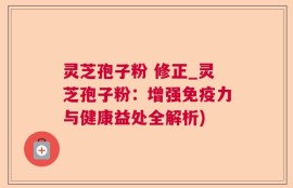 灵芝孢子粉 修正_灵芝孢子粉：增强免疫力与健康益处全解析)