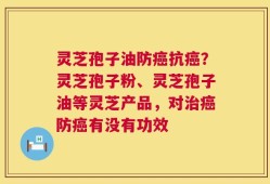 灵芝孢子油防癌抗癌？灵芝孢子粉、灵芝孢子油等灵芝产品，对治癌防癌有没有功效