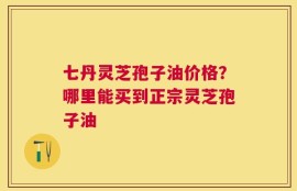 七丹灵芝孢子油价格？哪里能买到正宗灵芝孢子油