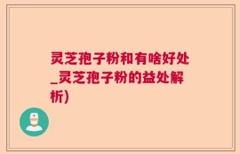 灵芝孢子粉和有啥好处_灵芝孢子粉的益处解析)