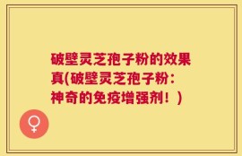 破壁灵芝孢子粉的效果真(破壁灵芝孢子粉：神奇的免疫增强剂！)