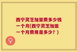 西宁灵芝加盟费多少钱一个月(西宁灵芝加盟一个月费用是多少？)