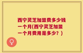 西宁灵芝加盟费多少钱一个月(西宁灵芝加盟一个月费用是多少？)