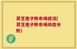 灵芝孢子粉市场状况(灵芝孢子粉市场动态分析)