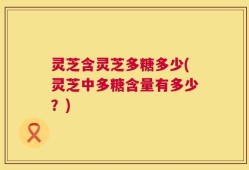 灵芝含灵芝多糖多少(灵芝中多糖含量有多少？)