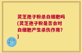 灵芝孢子粉杀白细胞吗(灵芝孢子粉是否会对白细胞产生杀伤作用？)