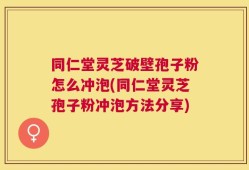 同仁堂灵芝破壁孢子粉怎么冲泡(同仁堂灵芝孢子粉冲泡方法分享)