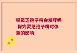 喝灵芝孢子粉会发胖吗 探究灵芝孢子粉对体重的影响