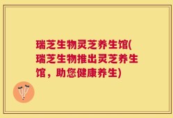 瑞芝生物灵芝养生馆(瑞芝生物推出灵芝养生馆，助您健康养生)