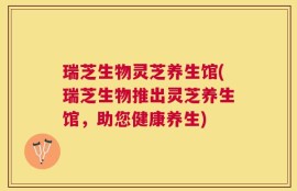 瑞芝生物灵芝养生馆(瑞芝生物推出灵芝养生馆，助您健康养生)