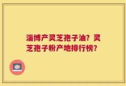 淄博产灵芝孢子油？灵芝孢子粉产地排行榜？