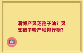 淄博产灵芝孢子油？灵芝孢子粉产地排行榜？