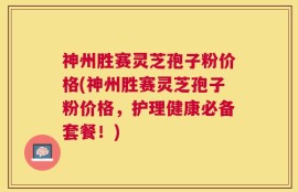 神州胜赛灵芝孢子粉价格(神州胜赛灵芝孢子粉价格，护理健康必备套餐！)