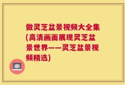 做灵芝盆景视频大全集(高清画面展现灵芝盆景世界——灵芝盆景视频精选)