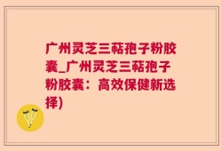 广州灵芝三萜孢子粉胶囊_广州灵芝三萜孢子粉胶囊：高效保健新选择)