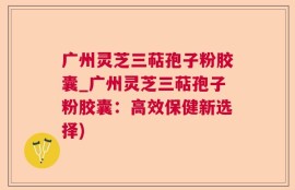 广州灵芝三萜孢子粉胶囊_广州灵芝三萜孢子粉胶囊：高效保健新选择)