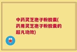 中药灵芝孢子粉胶囊(药用灵芝孢子粉胶囊的超凡功效)