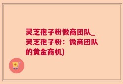 灵芝孢子粉微商团队_灵芝孢子粉：微商团队的黄金商机)