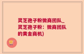 灵芝孢子粉微商团队_灵芝孢子粉：微商团队的黄金商机)